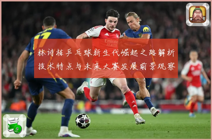 林诗栋乒乓球新生代崛起之路解析技术特点与未来大赛发展前景观察-深度解析