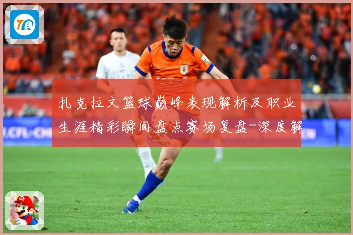 扎克拉文篮球巅峰表现解析及职业生涯精彩瞬间盘点赛场复盘-深度解析