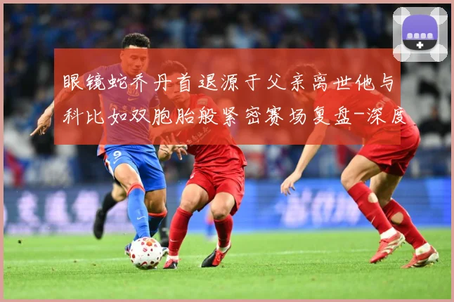 眼镜蛇乔丹首退源于父亲离世他与科比如双胞胎般紧密赛场复盘-深度解析