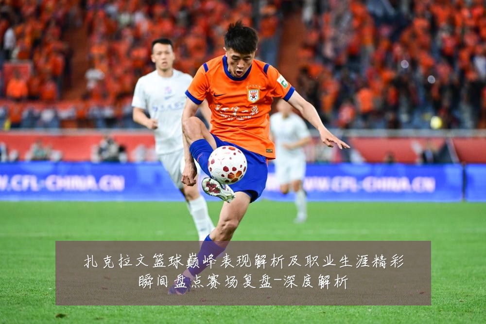 扎克拉文篮球巅峰表现解析及职业生涯精彩瞬间盘点赛场复盘-深度解析